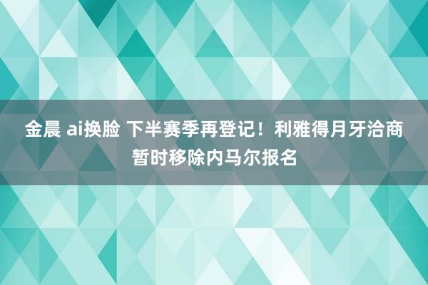 金晨 ai换脸 下半赛季再登记！利雅得月牙洽商暂时移除内马尔报名