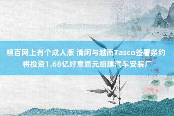 糗百网上有个成人版 清闲与越南Tasco签署条约 将投资1.68亿好意思元组建汽车安装厂