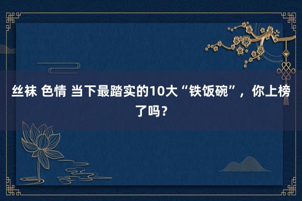 丝袜 色情 当下最踏实的10大“铁饭碗”，你上榜了吗？