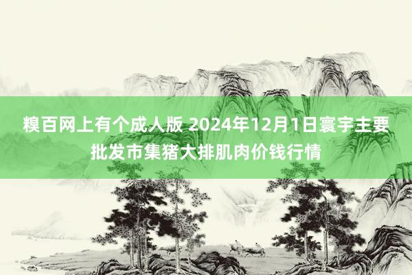 糗百网上有个成人版 2024年12月1日寰宇主要批发市集猪大排肌肉价钱行情