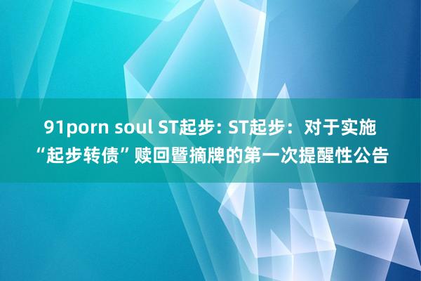 91porn soul ST起步: ST起步:对于实施“起步转债”赎回暨摘牌的第一次提醒性公告