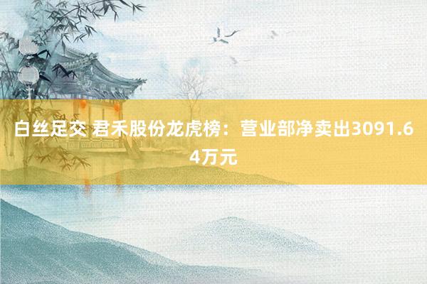 白丝足交 君禾股份龙虎榜：营业部净卖出3091.64万元