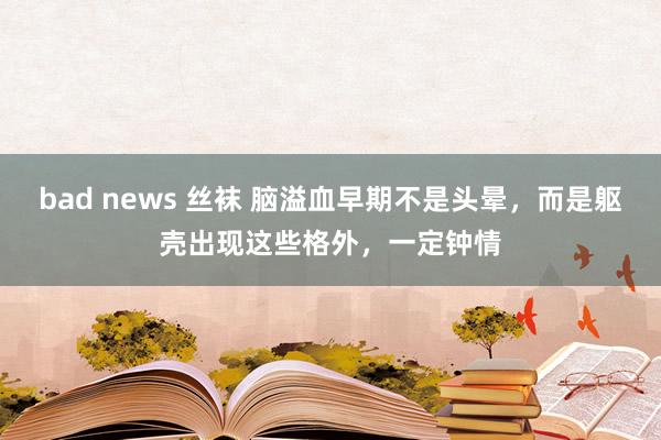 bad news 丝袜 脑溢血早期不是头晕，而是躯壳出现这些格外，一定钟情