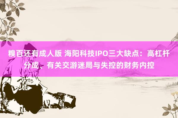 糗百还有成人版 海阳科技IPO三大缺点：高杠杆分成、有关交游迷局与失控的财务内控