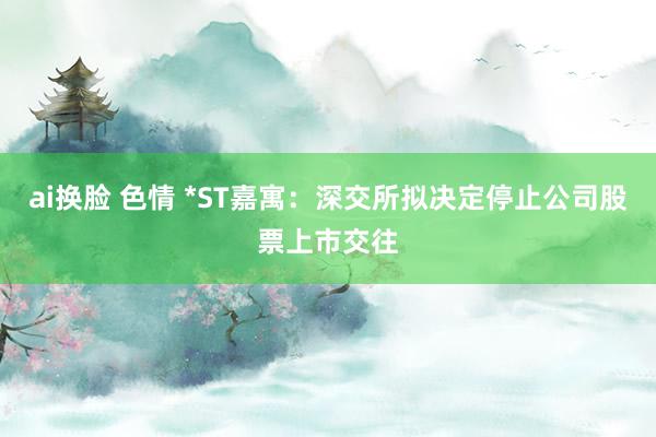 ai换脸 色情 *ST嘉寓：深交所拟决定停止公司股票上市交往