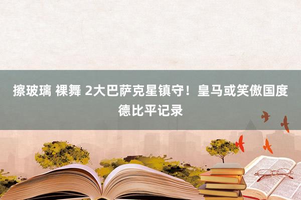 擦玻璃 裸舞 2大巴萨克星镇守！皇马或笑傲国度德比平记录
