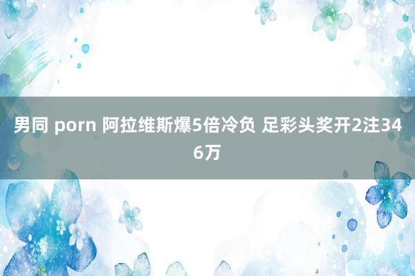 男同 porn 阿拉维斯爆5倍冷负 足彩头奖开2注346万