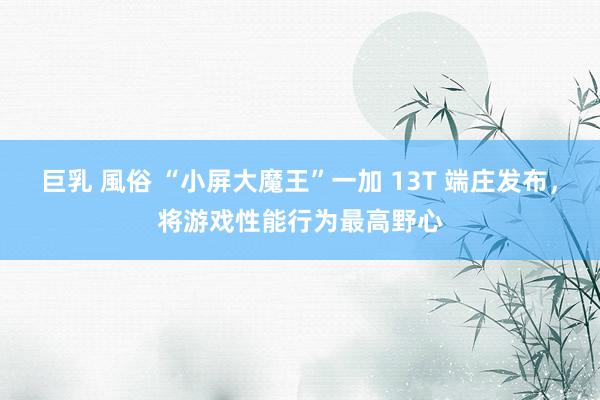 巨乳 風俗 “小屏大魔王”一加 13T 端庄发布，将游戏性能行为最高野心