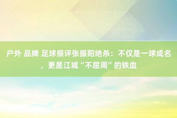 户外 品牌 足球报评张振阳绝杀：不仅是一球成名，更是江城“不屈周”的铁血