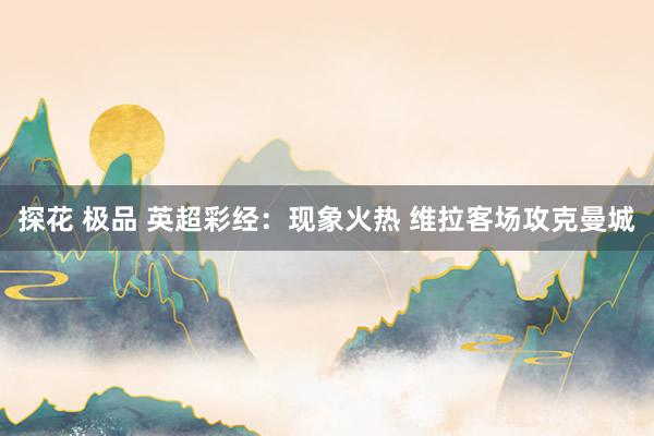 探花 极品 英超彩经：现象火热 维拉客场攻克曼城