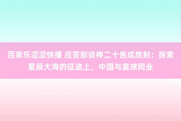 百家乐涩涩快播 应答部谈神二十告成放射：探索星辰大海的征途上，中国与寰球同业